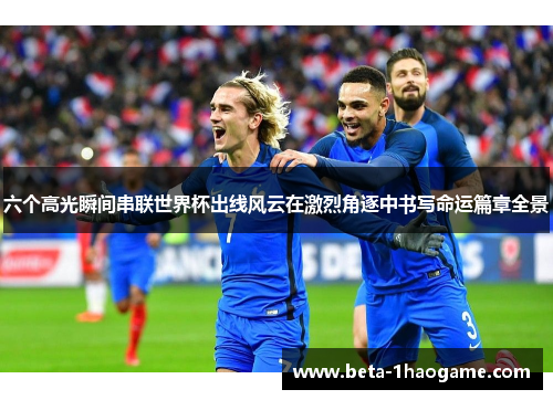 六个高光瞬间串联世界杯出线风云在激烈角逐中书写命运篇章全景