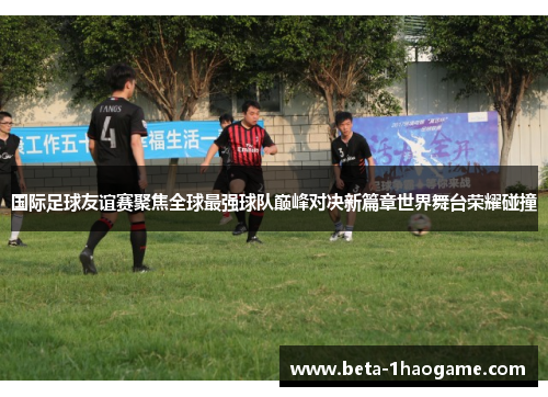 国际足球友谊赛聚焦全球最强球队巅峰对决新篇章世界舞台荣耀碰撞