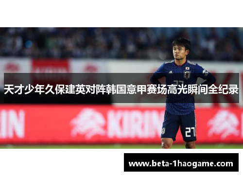 天才少年久保建英对阵韩国意甲赛场高光瞬间全纪录