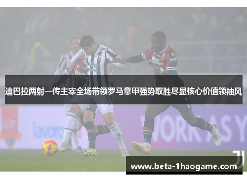 迪巴拉两射一传主宰全场带领罗马意甲强势取胜尽显核心价值领袖风