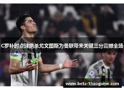 C罗补时点球绝杀尤文图斯为曼联带来关键三分震撼全场